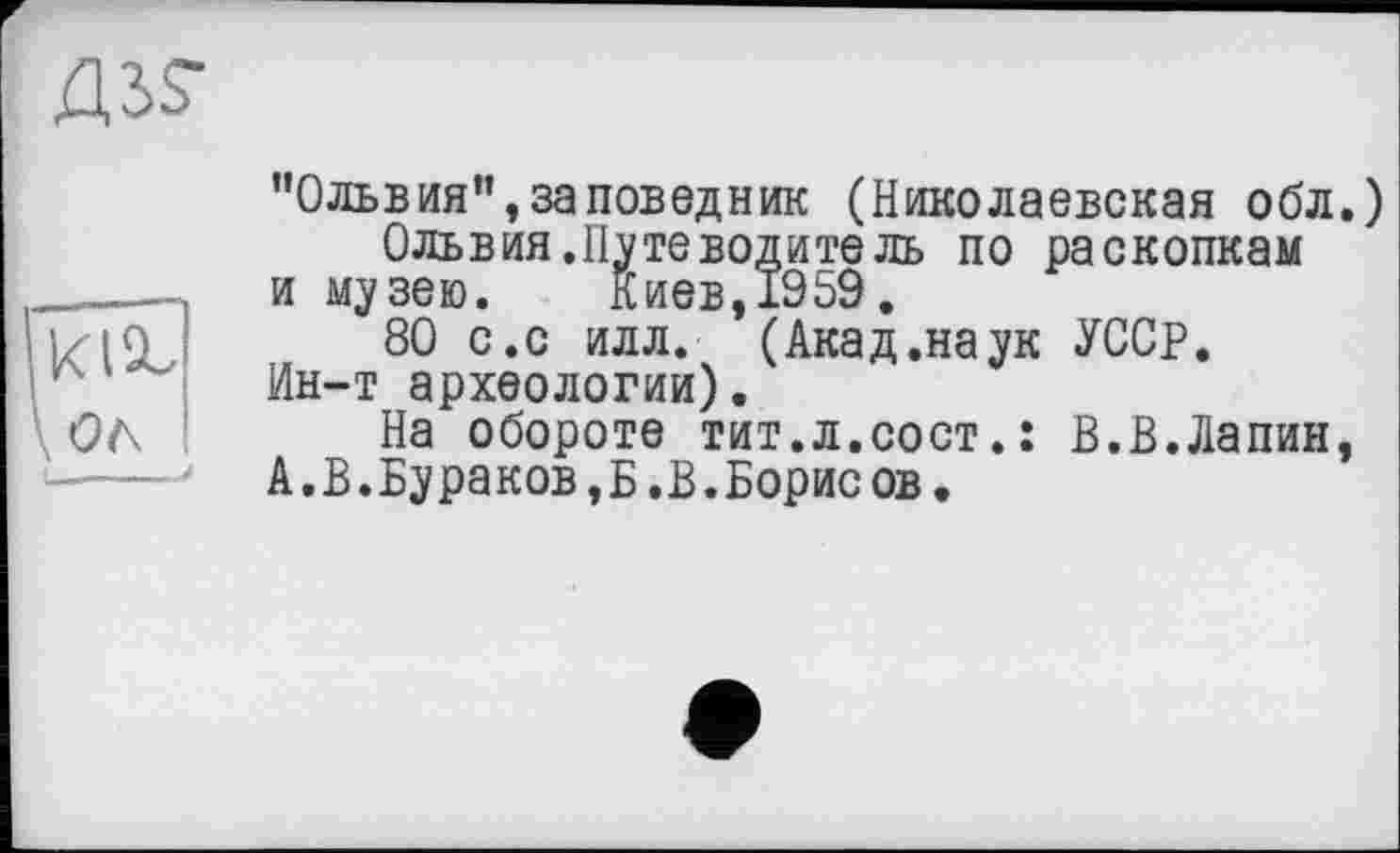 ﻿"Ольвия”,заповедник (Николаевская обл.)
Ольвия.Нуте водите ль по раскопкам
и музею. Киев, 1959.
80 с.с илл. (Акад.наук УССР.
Ин-т археологии).
На обороте тит.л.сост.: В.В.Лапин, А,В.Бураков,Б.В.Борисов.